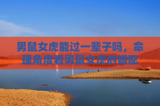 男鼠女虎能过一辈子吗，命理角度看男鼠女虎的婚配