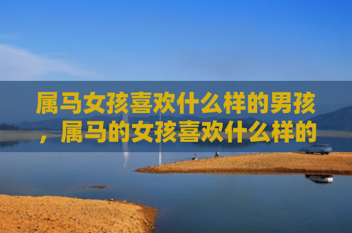 属马女孩喜欢什么样的男孩，属马的女孩喜欢什么样的男人