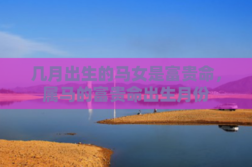 几月出生的马女是富贵命，属马的富贵命出生月份