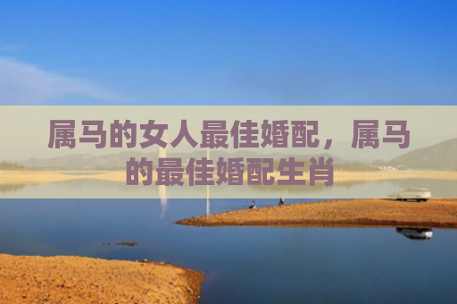 属马的女人最佳婚配，属马的最佳婚配生肖