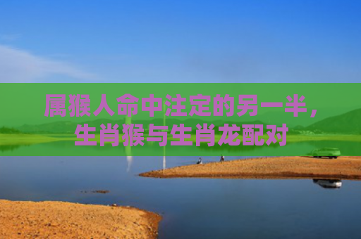 属猴人命中注定的另一半，生肖猴与生肖龙配对