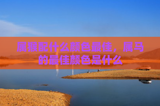 属猴配什么颜色最佳，属马的最佳颜色是什么