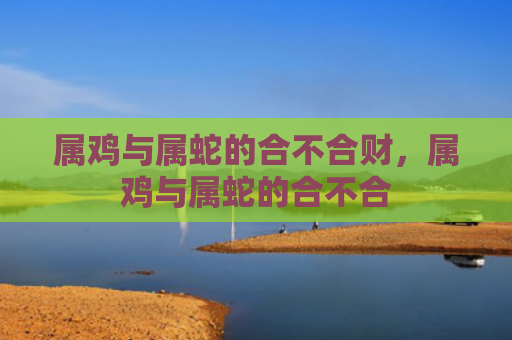 属鸡与属蛇的合不合财，属鸡与属蛇的合不合