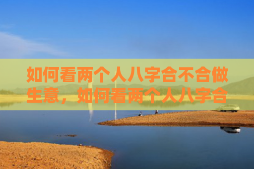 如何看两个人八字合不合做生意，如何看两个人八字合不合