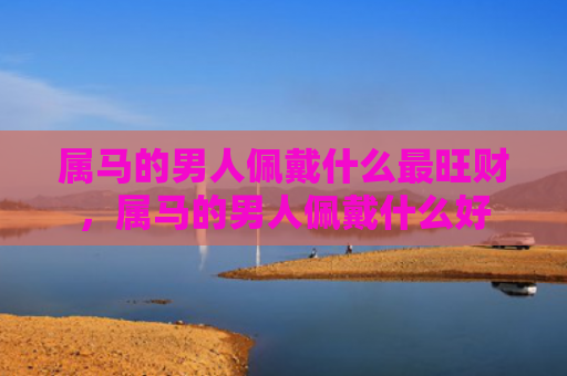 属马的男人佩戴什么最旺财，属马的男人佩戴什么好