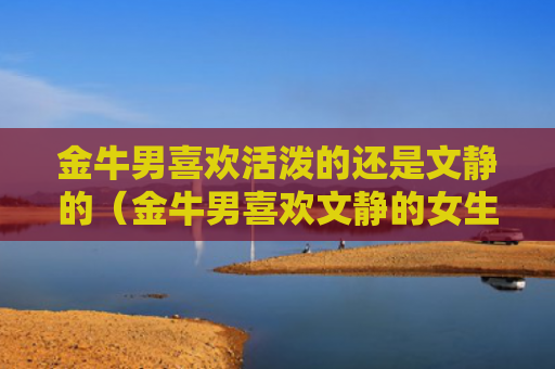 金牛男喜欢活泼的还是文静的（金牛男喜欢文静的女生吗）