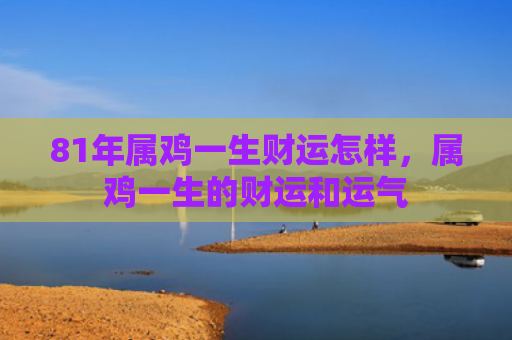 81年属鸡一生财运怎样，属鸡一生的财运和运气