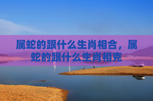 属蛇的跟什么生肖相合，属蛇的跟什么生肖相克