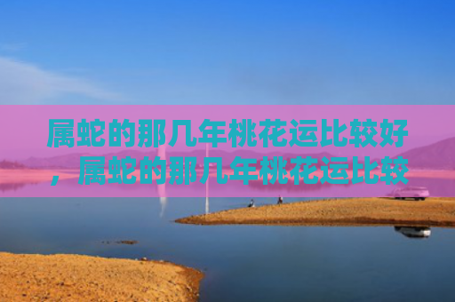 属蛇的那几年桃花运比较好，属蛇的那几年桃花运比较好，1