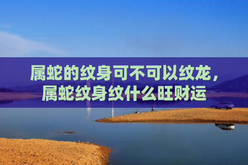 属蛇的纹身可不可以纹龙，属蛇纹身纹什么旺财运