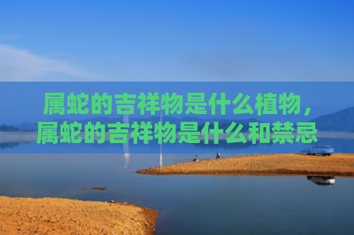 属蛇的吉祥物是什么植物，属蛇的吉祥物是什么和禁忌