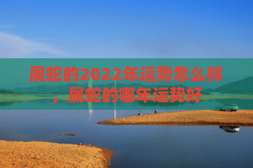 属蛇的2022年运势怎么样，属蛇的哪年运势好