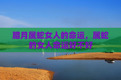 腊月属蛇女人的命运，属蛇的女人命运好不好