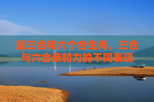鼠三合和六个合生肖，三合与六合亲和力的不同表现