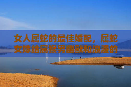 女人属蛇的最佳婚配，属蛇女嫁给属猴男幽默和浪漫的完美组合