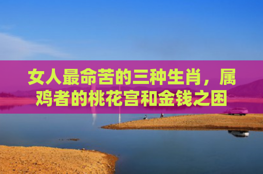 女人最命苦的三种生肖，属鸡者的桃花宫和金钱之困