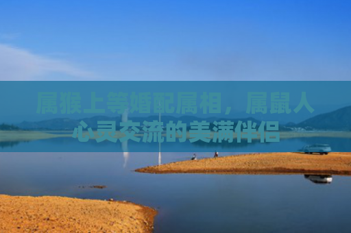 属猴上等婚配属相，属鼠人心灵交流的美满伴侣
