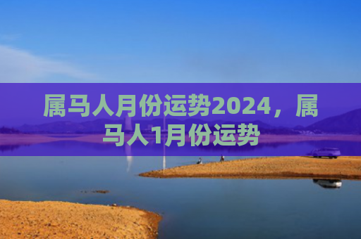 属马人月份运势2024，属马人1月份运势