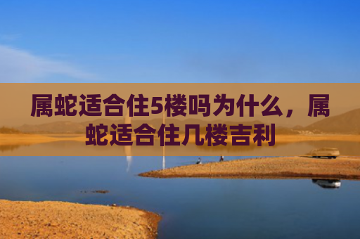 属蛇适合住5楼吗为什么，属蛇适合住几楼吉利