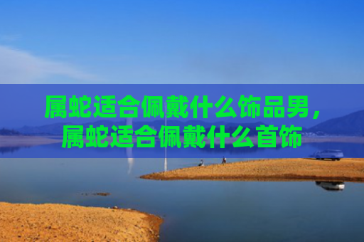 属蛇适合佩戴什么饰品男，属蛇适合佩戴什么首饰