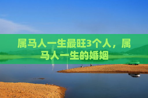 属马人一生最旺3个人，属马人一生的婚姻