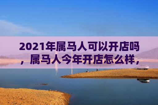2021年属马人可以开店吗，属马人今年开店怎么样，1