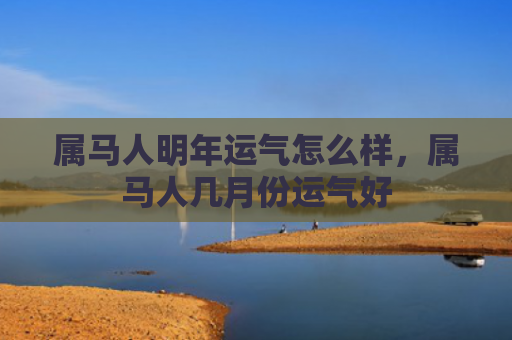 属马人明年运气怎么样，属马人几月份运气好