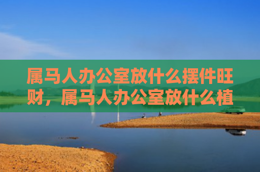 属马人办公室放什么摆件旺财，属马人办公室放什么植物好