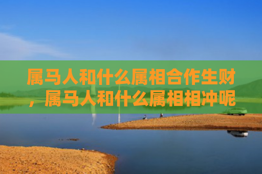 属马人和什么属相合作生财，属马人和什么属相相冲呢