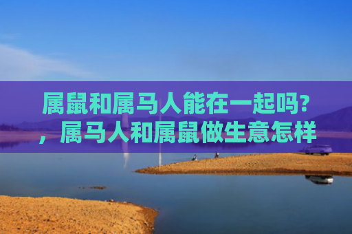 属鼠和属马人能在一起吗?，属马人和属鼠做生意怎样
