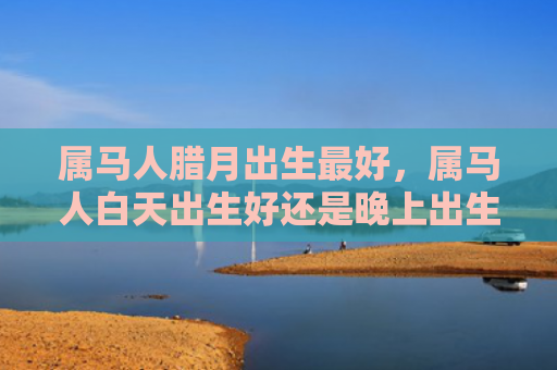 属马人腊月出生最好，属马人白天出生好还是晚上出生好