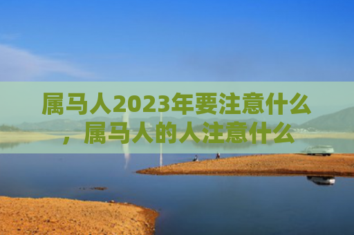属马人2023年要注意什么，属马人的人注意什么