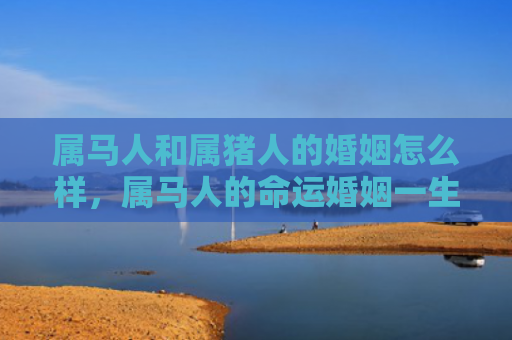 属马人和属猪人的婚姻怎么样，属马人的命运婚姻一生概况