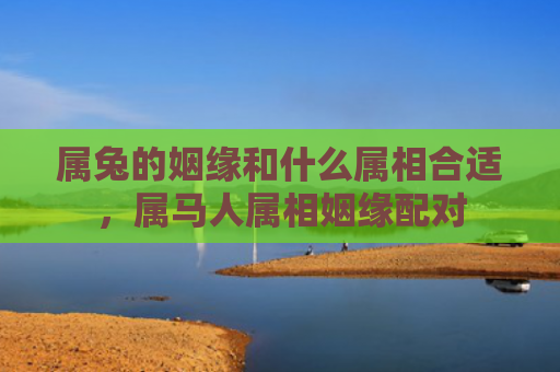 属兔的姻缘和什么属相合适，属马人属相姻缘配对