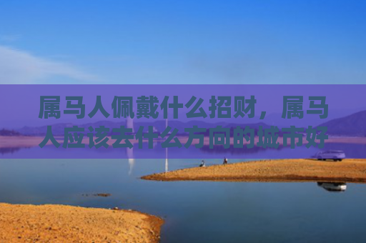 属马人佩戴什么招财，属马人应该去什么方向的城市好