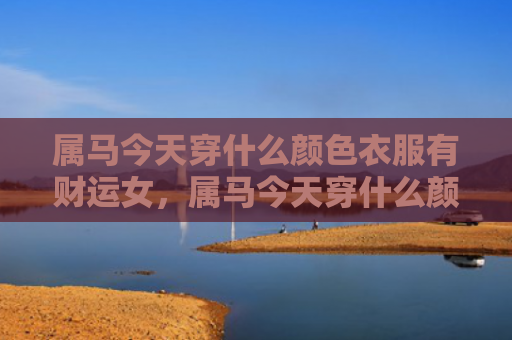 属马今天穿什么颜色衣服有财运女，属马今天穿什么颜色衣服合适