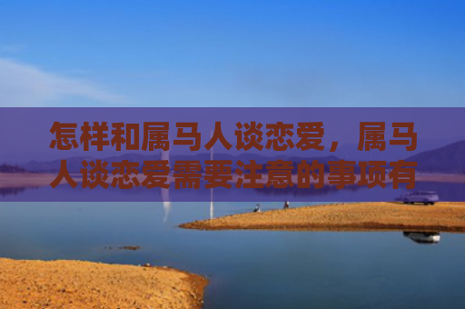 怎样和属马人谈恋爱，属马人谈恋爱需要注意的事项有哪些