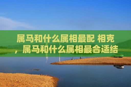 属马和什么属相最配 相克，属马和什么属相最合适结婚