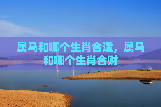 属马和哪个生肖合适，属马和哪个生肖合财