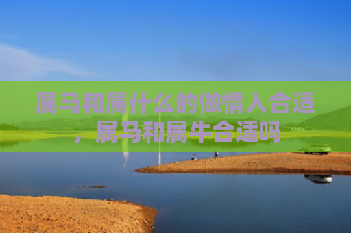 属马和属什么的做情人合适，属马和属牛合适吗