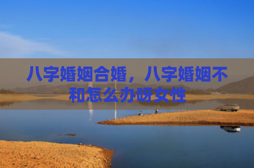 八字婚姻合婚，八字婚姻不和怎么办呀女性