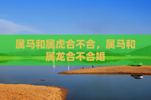 属马和属虎合不合，属马和属龙合不合婚