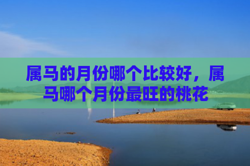 属马的月份哪个比较好，属马哪个月份最旺的桃花