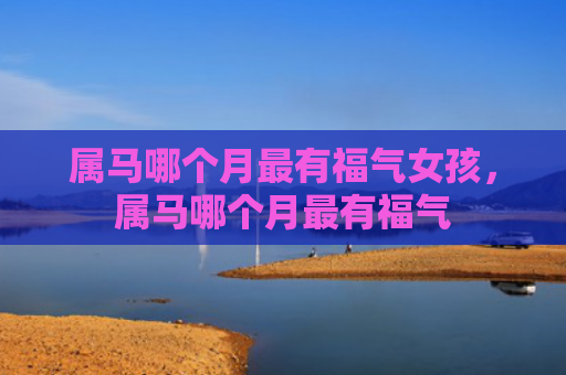 属马哪个月最有福气女孩，属马哪个月最有福气