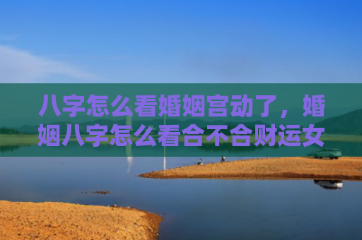 八字怎么看婚姻宫动了，婚姻八字怎么看合不合财运女人