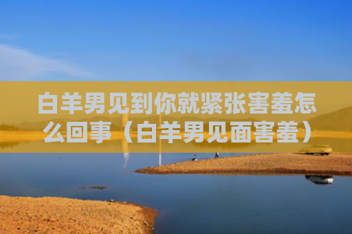 白羊男见到你就紧张害羞怎么回事（白羊男见面害羞）