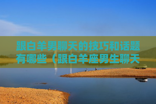跟白羊男聊天的技巧和话题有哪些（跟白羊座男生聊天技巧）