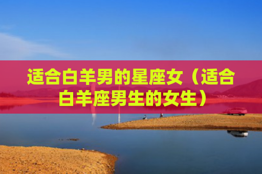 适合白羊男的星座女（适合白羊座男生的女生）