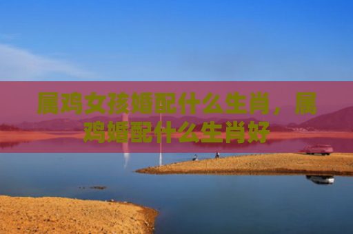 属鸡女孩婚配什么生肖，属鸡婚配什么生肖好