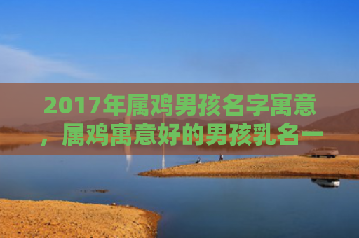 2017年属鸡男孩名字寓意，属鸡寓意好的男孩乳名一个字
